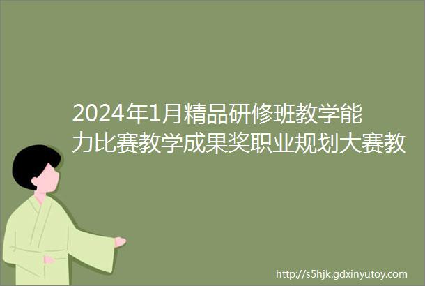 2024年1月精品研修班教学能力比赛教学成果奖职业规划大赛教科研与论文教学创新团队开班地点海口成都昆明厦门